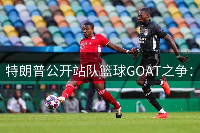特朗普公开站队篮球GOAT之争：力挺乔丹 暗批詹姆斯涉种族歧视