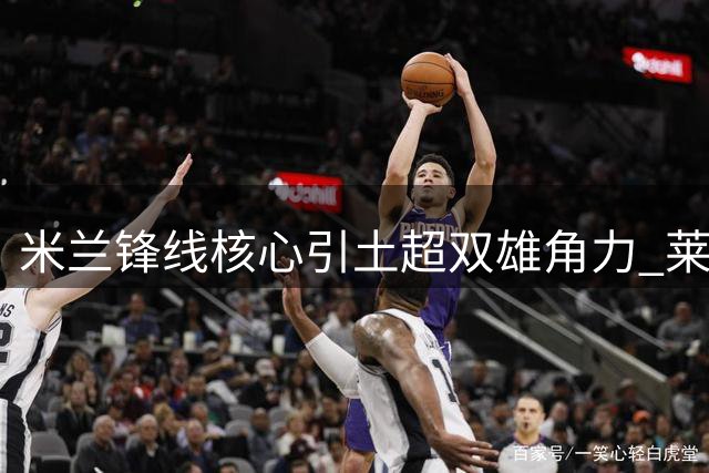 米兰锋线核心引土超双雄角力 莱奥去留悬而未决